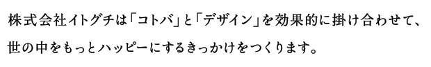 株式会社イトグチは「コトバ」と「デザイン」を効果的に掛け合わせて、世の中をもっとハッピーにするきっかけをつくります。