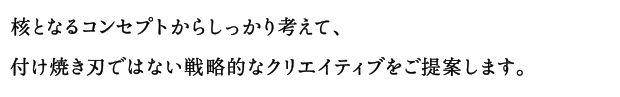 核となるコンセプトからしっかり考えて、付け焼き刃ではない戦略的なクリエイティブをご提案します。
