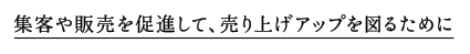 集客や販売を促進して、売り上げアップを図るために